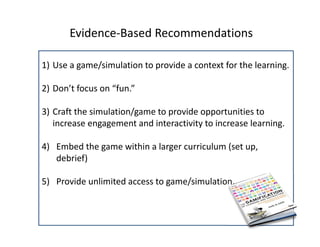 Evidence‐Based Recommendations 

1) Use a game/simulation to provide a context for the learning. 

2) Don’t focus on “fun.” 

3) Craft the simulation/game to provide opportunities to 
   increase engagement and interactivity to increase learning.

4) Embed the game within a larger curriculum (set up, 
   debrief)

5) Provide unlimited access to game/simulation. 
 