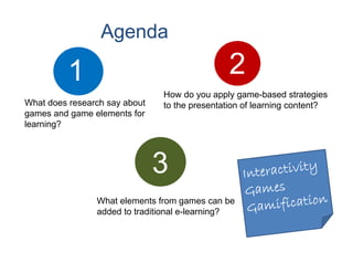Agenda

          1                                   2
                               How do you apply game-based strategies
What does research say about   to the presentation of learning content?
games and game elements for
learning?




                               3
                What elements from games can be
                added to traditional e-learning?
 