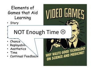 Elements of
Games that Aid
   Learning
•   Story
•   Character
•   Recognition
•     NOT Enough Time 
    Levels
•   Challenges
•   Chance
•   Replayability
•   Aesthetics
•   Time
•   Continual Feedback
 