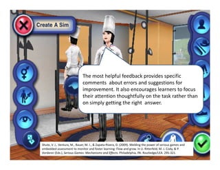 The most helpful feedback provides specific 
                              comments  about errors and suggestions for 
                              improvement. It also encourages learners to focus 
                              their attention thoughtfully on the task rather than 
                              on simply getting the right  answer.




Shute, V. J., Ventura, M., Bauer, M. I., & Zapata‐Rivera, D. (2009). Melding the power of serious games and 
embedded assessment to monitor and foster learning: Flow and grow. In U. Ritterfeld, M. J. Cody, & P. 
Vorderer (Eds.), Serious Games: Mechanisms and Effects. Philadelphia, PA: Routledge/LEA. 295‐321.
 