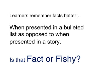 Learners remember facts better…

When presented in a bulleted
list as opposed to when
presented in a story.


Is that Fact   or Fishy?
 