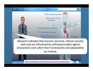 Research indicates that learners perceive, interact socially 
   with and are influenced by anthropomorphic agents 
(characters) even when their functionality and adaptability 
                        are limited.


       http://codebaby.com/elearning‐solutions/examples/
 