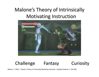 Malone’s Theory of Intrinsically 
              Motivating Instruction 




           Challenge                                   Fantasy                                    Curiosity
Malone, T. (1981) . Toward a Theory of intrinsically Motivating Instruction. Cognitive Science, 4. 333-369.
 