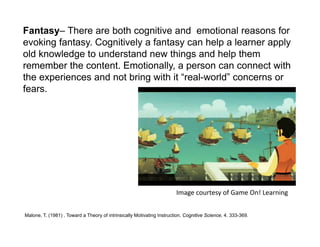 Fantasy– There are both cognitive and emotional reasons for
evoking fantasy. Cognitively a fantasy can help a learner apply
old knowledge to understand new things and help them
remember the content. Emotionally, a person can connect with
the experiences and not bring with it “real-world” concerns or
fears.




                                                                        Image courtesy of Game On! Learning


Malone, T. (1981) . Toward a Theory of intrinsically Motivating Instruction. Cognitive Science, 4. 333-369.
 