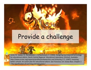 Provide a challenge

Jones, B., Valdez, G., Norakowski, J., & Rasmussen, C. (1994). Designing learning and technology 
for educational reform. North Central Regional  Educational Laboratory. [Online]. Available: 
http://www.ncrtec.org/capacity/profile/profwww.htm and Schlechty, P. C. (1997). Inventing 
better schools: An action plan for educational reform. San Francisco, CA: Jossey‐Bass. Chapter 2 
“The Gamification of Learning and Instruction.”
                             g
 