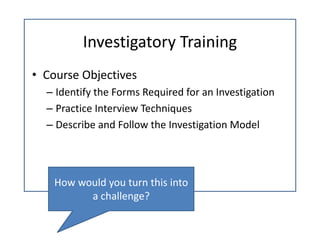 Investigatory Training
• Course Objectives
  – Identify the Forms Required for an Investigation
  – Practice Interview Techniques
  – Describe and Follow the Investigation Model 




    How would you turn this into 
          a challenge?
 