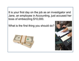 It is your first day on the job as an investigator and
Jane, an employee in Accounting, just accused her
boss of embezzling $10,000.

What is the first thing you should do?
 