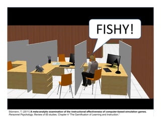 FISHY!




Sitzmann, T. (2011) A meta-analytic examination of the instructional effectiveness of computer-based simulation games.
Personnel Psychology .Review of 65 studies. Chapter 4 “The Gamification of Learning and Instruction.”
 
