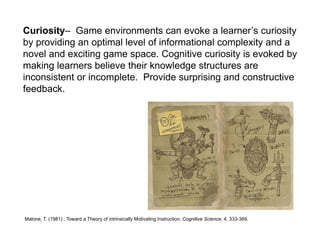 Curiosity– Game environments can evoke a learner’s curiosity
by providing an optimal level of informational complexity and a
novel and exciting game space. Cognitive curiosity is evoked by
making learners believe their knowledge structures are
inconsistent or incomplete. Provide surprising and constructive
feedback.




Malone, T. (1981) . Toward a Theory of intrinsically Motivating Instruction. Cognitive Science, 4. 333-369.
 