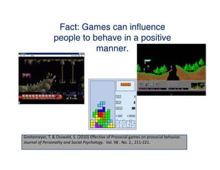 Fact: Games can influence
                people to behave in a positive
                           manner.




Greitemeyer, T. & Osswald, S. (2010) Effective of Prosocial games on prosocial behavior. 
Journal of Personality and Social Psychology.  Vol. 98 . No. 2., 211‐221.
 