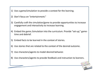 1) Use a game/simulation to provide a context for the learning. 

2) Don’t focus on “entertainment.” 

3) Carefully craft the simulation/game to provide opportunities to increase 
   engagement and interactivity to increase learning.

4) Embed the game /simulation into the curriculum. Provide “set‐up,” game‐
   time and debrief.

5) Embed facts to be learned in the context of stories.

6) Use stories that are related to the context of the desired outcome.

7) Use characters/agents to model desired behavior. 

8) Use characters/agents to provide feedback and instruction to learners.
 