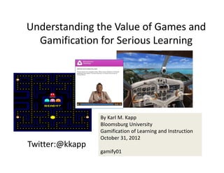 Understanding the Value of Games and 
  Gamification for Serious Learning




                 By Karl M. Kapp
                 Bloomsburg University
                 Gamification of Learning and Instruction 
                 October 31, 2012
Twitter:@kkapp
                 gamify01
 