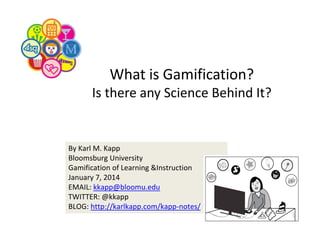 What is Gamification? 
Is there any Science Behind It?

By Karl M. Kapp
Bloomsburg University
Gamification of Learning &Instruction
January 7, 2014
EMAIL: kkapp@bloomu.edu
TWITTER: @kkapp
BLOG: http://karlkapp.com/kapp‐notes/

 