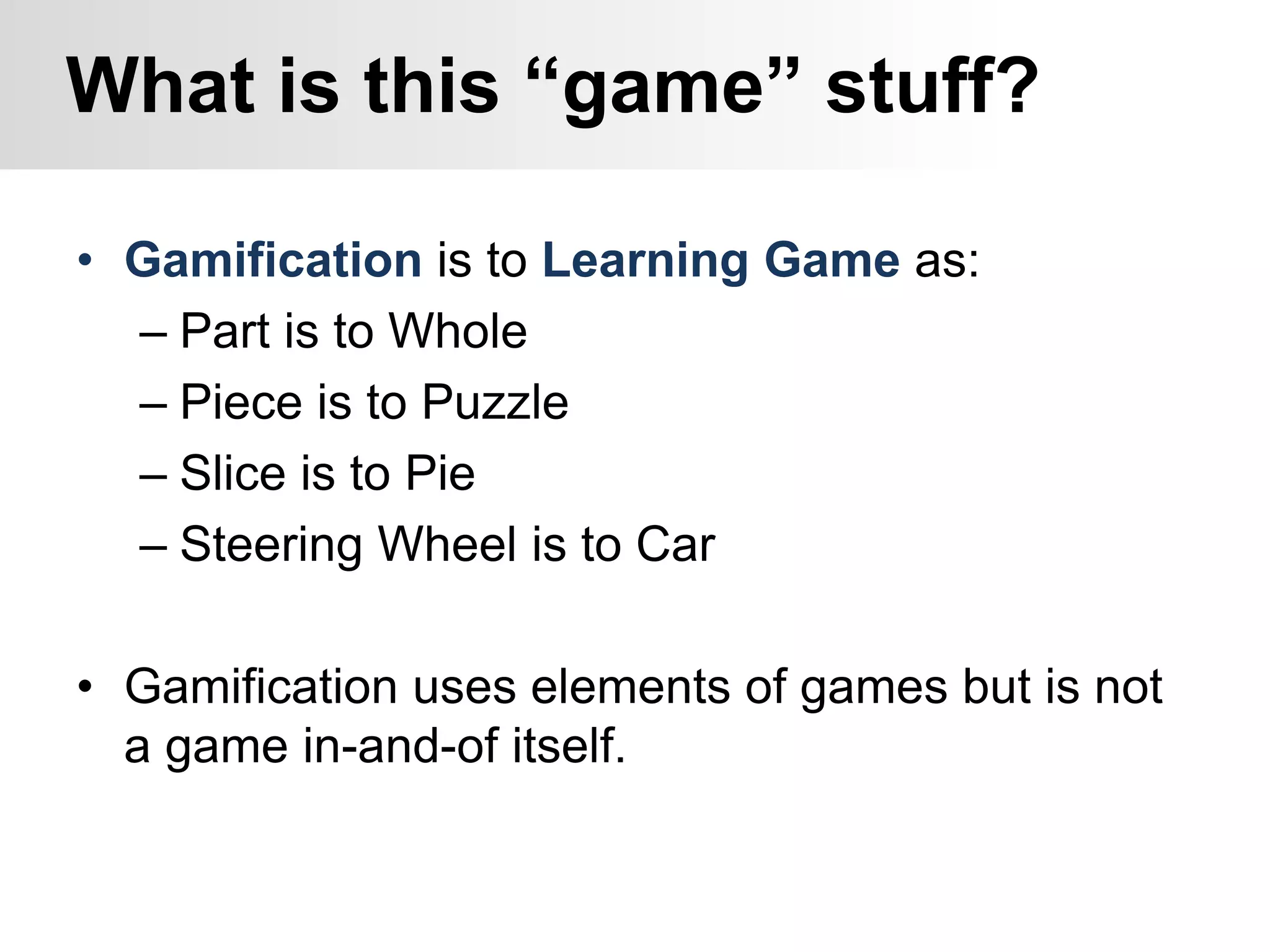 • Gamification is to Learning Game as:
– Part is to Whole
– Piece is to Puzzle
– Slice is to Pie
– Steering Wheel is to Car
• Gamification uses elements of games but is not
a game in-and-of itself.
What is this “game” stuff?
 