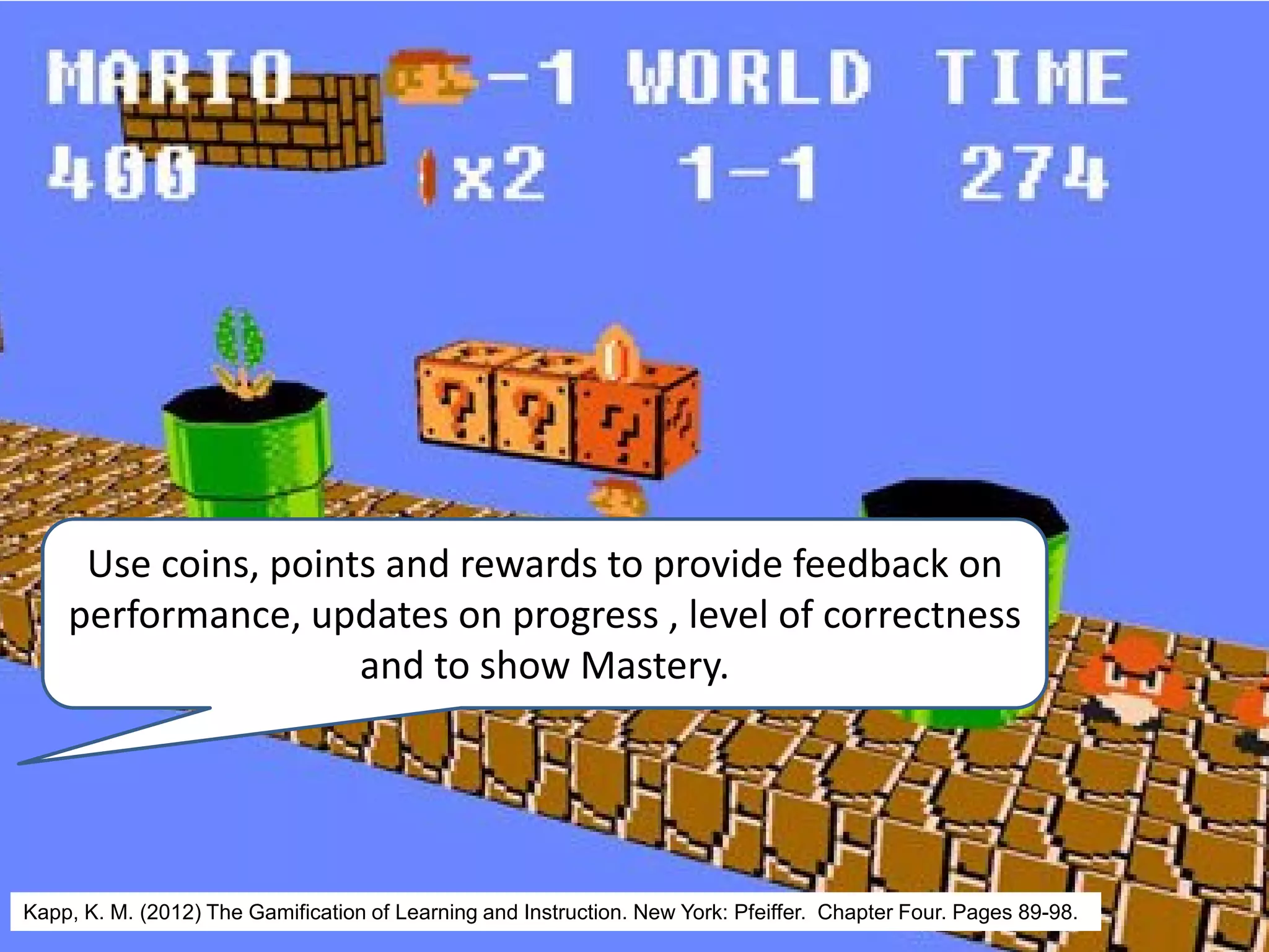 Use coins, points and rewards to provide feedback on
performance, updates on progress , level of correctness
and to show Mastery.
Kapp, K. M. (2012) The Gamification of Learning and Instruction. New York: Pfeiffer. Chapter Four. Pages 89-98.
 