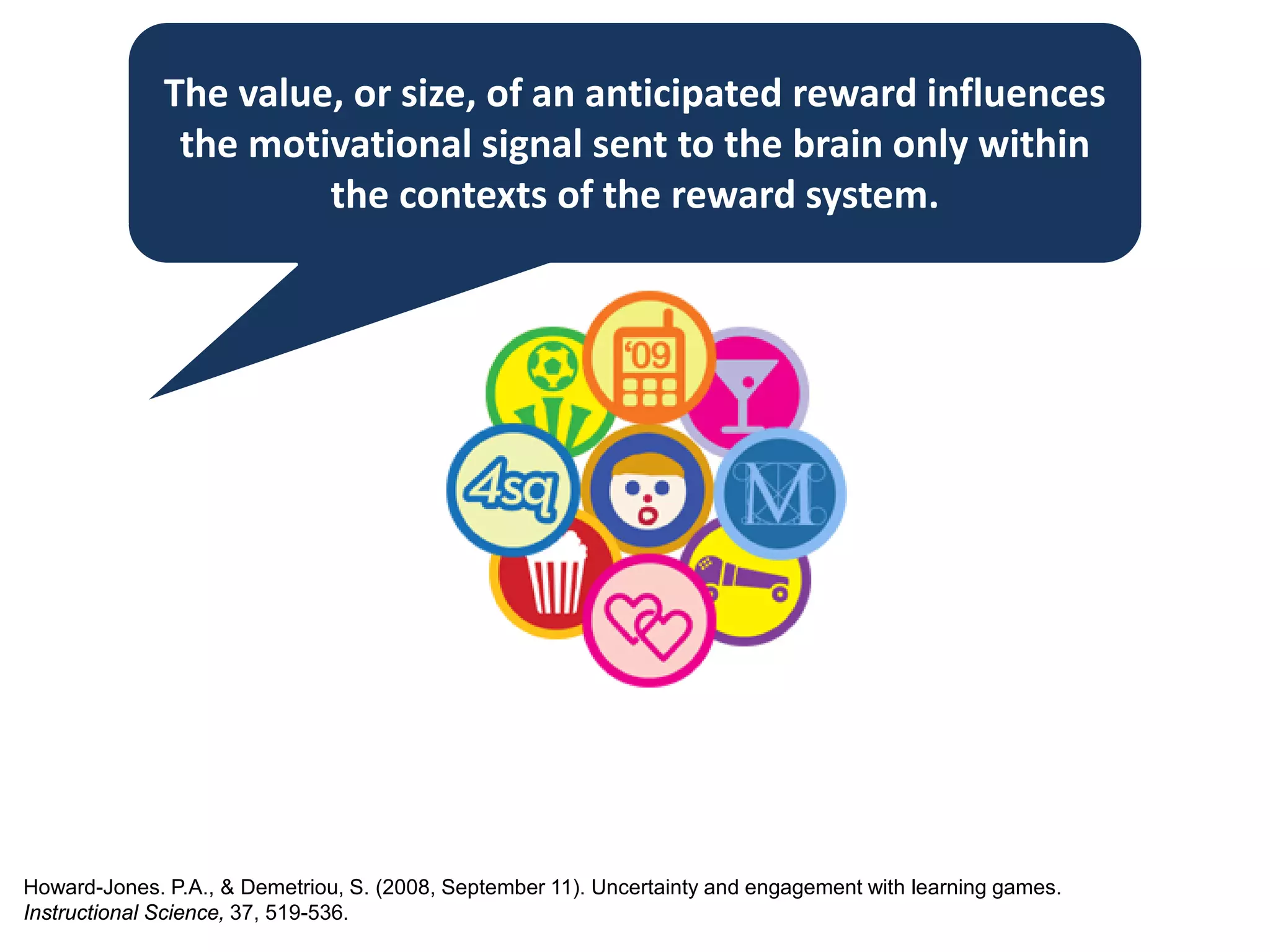 The value, or size, of an anticipated reward influences
the motivational signal sent to the brain only within
the contexts of the reward system.
Howard-Jones. P.A., & Demetriou, S. (2008, September 11). Uncertainty and engagement with learning games.
Instructional Science, 37, 519-536.
 