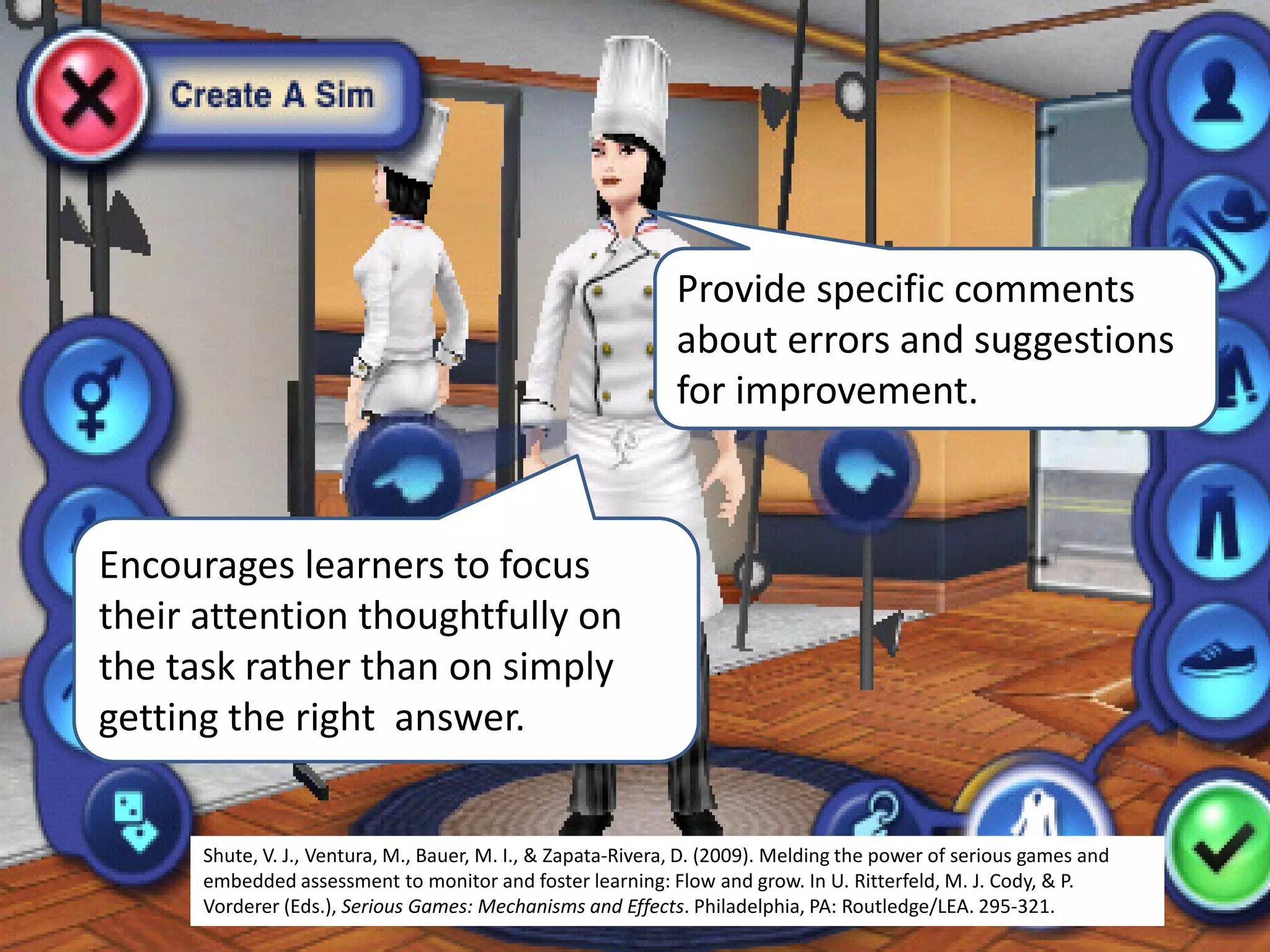 Encourages learners to focus
their attention thoughtfully on
the task rather than on simply
getting the right answer.
Shute, V. J., Ventura, M., Bauer, M. I., & Zapata-Rivera, D. (2009). Melding the power of serious games and
embedded assessment to monitor and foster learning: Flow and grow. In U. Ritterfeld, M. J. Cody, & P.
Vorderer (Eds.), Serious Games: Mechanisms and Effects. Philadelphia, PA: Routledge/LEA. 295-321.
Provide specific comments
about errors and suggestions
for improvement.
 