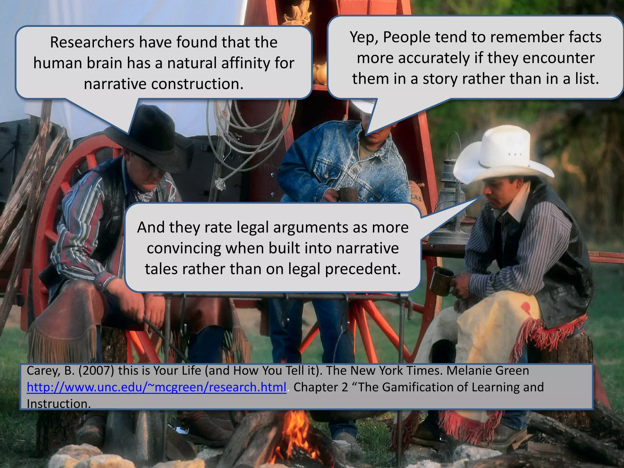 Researchers have found that the
human brain has a natural affinity for
narrative construction.
Yep, People tend to remember facts
more accurately if they encounter
them in a story rather than in a list.
And they rate legal arguments as more
convincing when built into narrative
tales rather than on legal precedent.
Carey, B. (2007) this is Your Life (and How You Tell it). The New York Times. Melanie Green
http://www.unc.edu/~mcgreen/research.html. Chapter 2 “The Gamification of Learning and
Instruction.
 