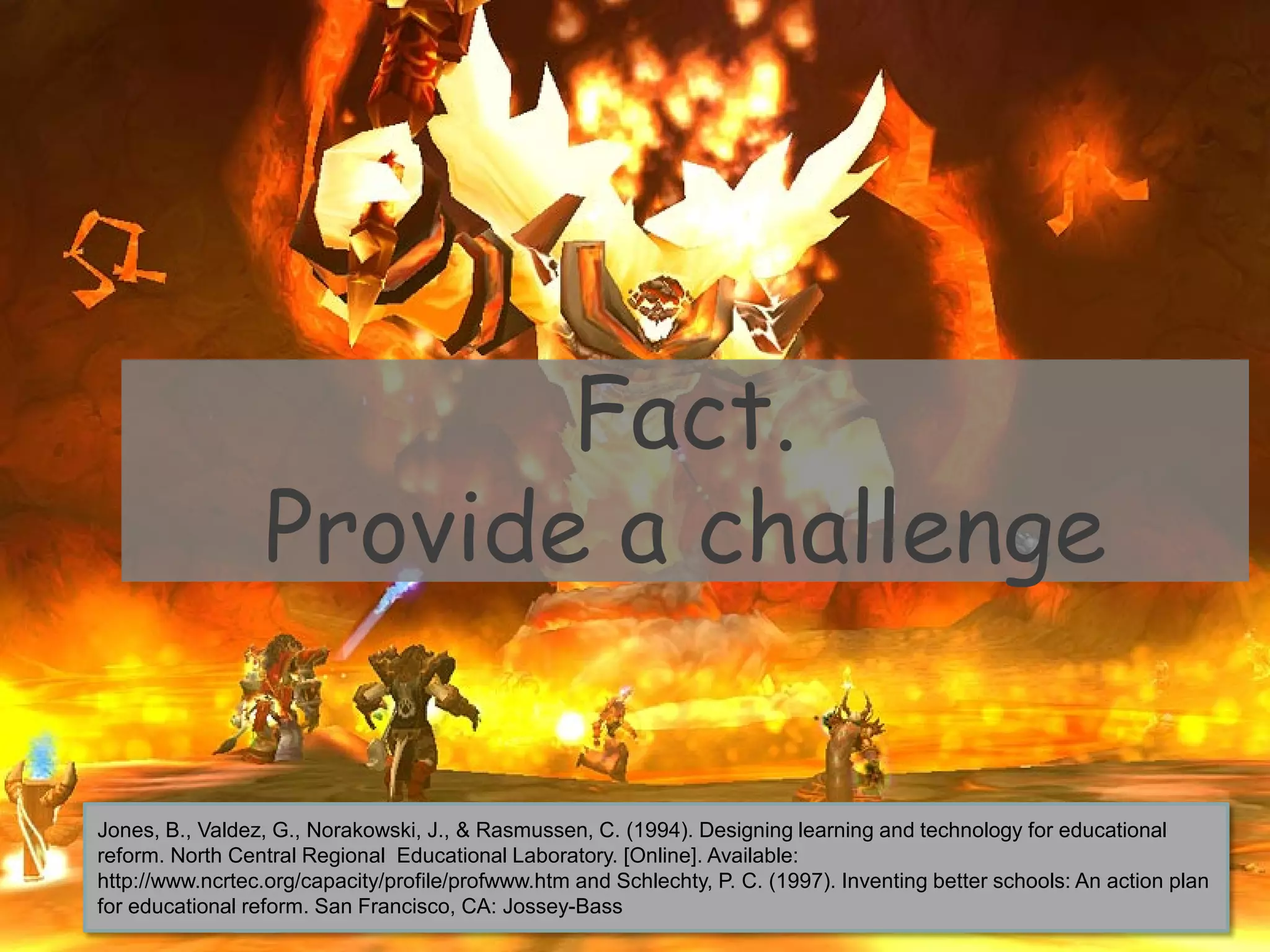 Fact.
Provide a challenge
Jones, B., Valdez, G., Norakowski, J., & Rasmussen, C. (1994). Designing learning and technology for educational
reform. North Central Regional Educational Laboratory. [Online]. Available:
http://www.ncrtec.org/capacity/profile/profwww.htm and Schlechty, P. C. (1997). Inventing better schools: An action plan
for educational reform. San Francisco, CA: Jossey-Bass
 