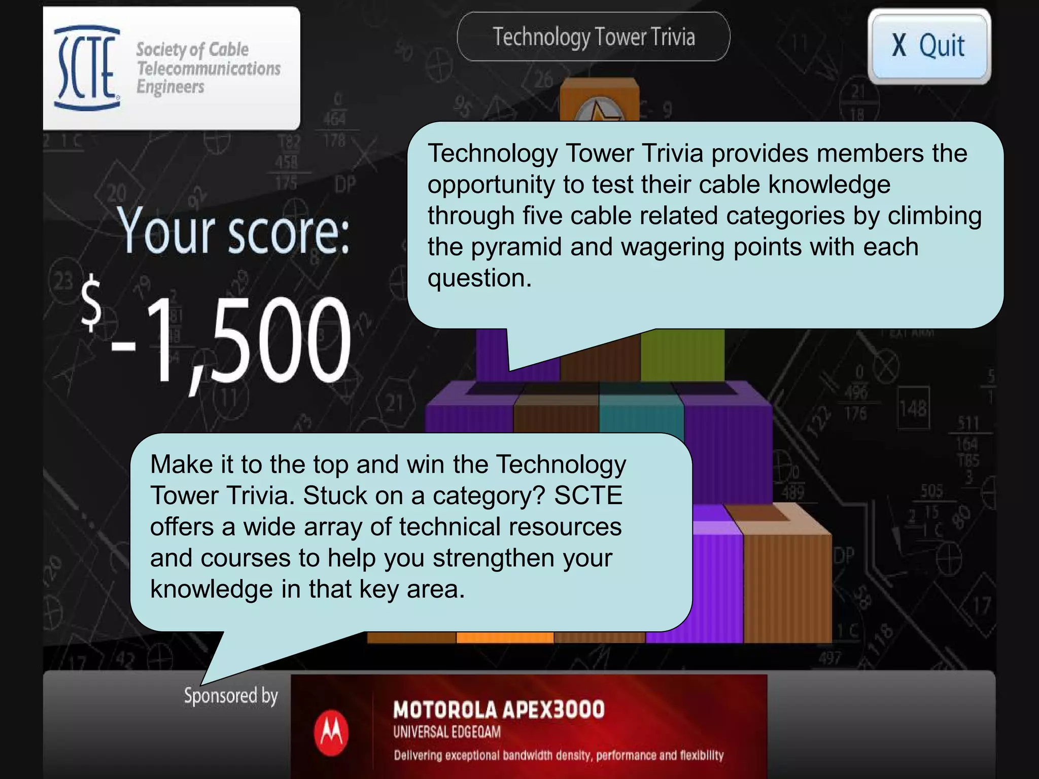 Technology Tower Trivia provides members the
opportunity to test their cable knowledge
through five cable related categories by climbing
the pyramid and wagering points with each
question.
Make it to the top and win the Technology
Tower Trivia. Stuck on a category? SCTE
offers a wide array of technical resources
and courses to help you strengthen your
knowledge in that key area.
 
