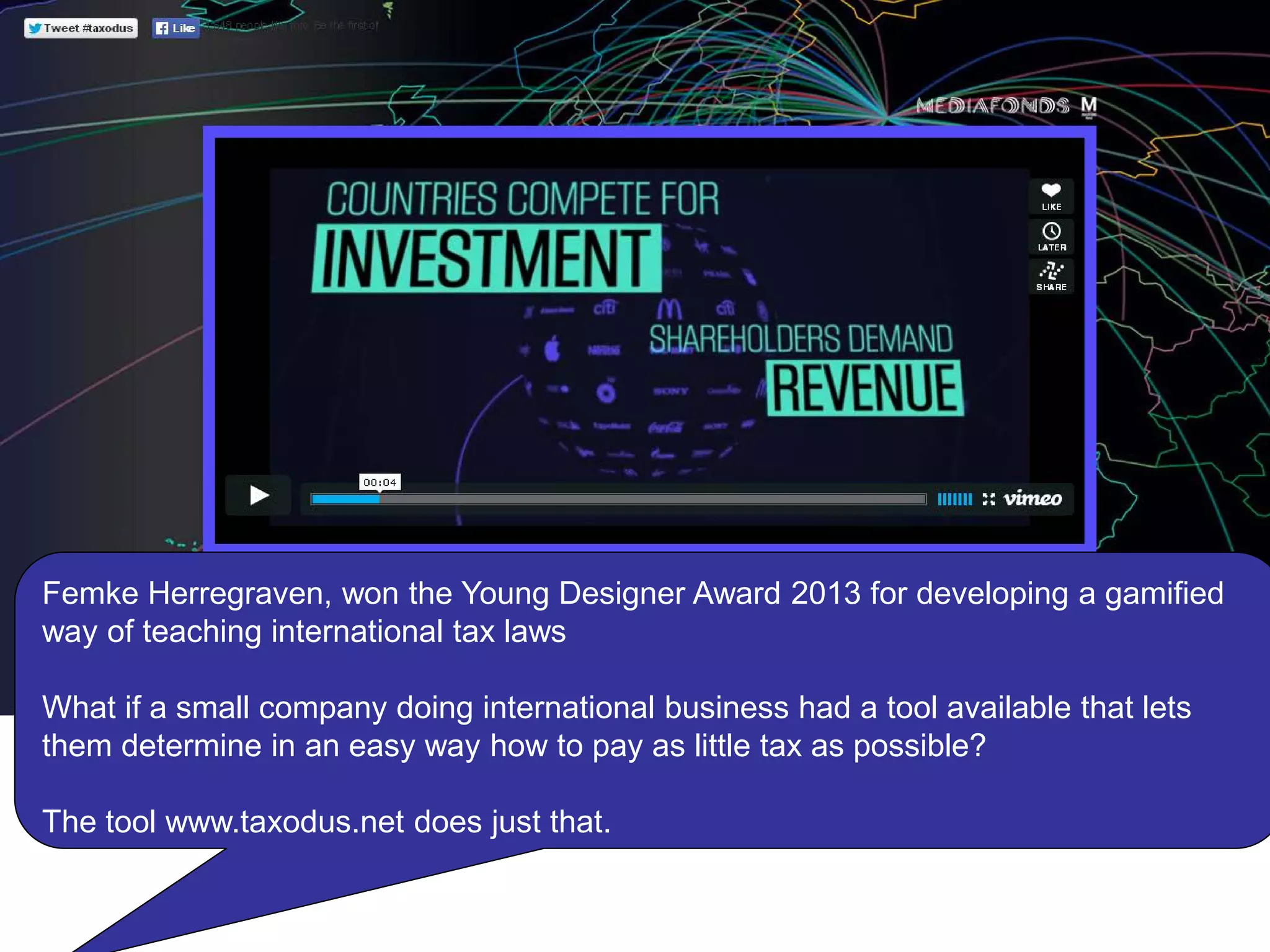 Femke Herregraven, won the Young Designer Award 2013 for developing a gamified
way of teaching international tax laws
What if a small company doing international business had a tool available that lets
them determine in an easy way how to pay as little tax as possible?
The tool www.taxodus.net does just that.
 
