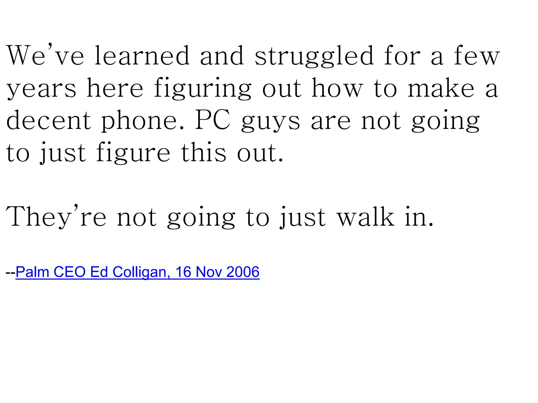 We’ve learned and struggled for a few
years here figuring out how to make a
decent phone. PC guys are not going
to just figure this out.
They’re not going to just walk in.
--Palm CEO Ed Colligan, 16 Nov 2006
 
