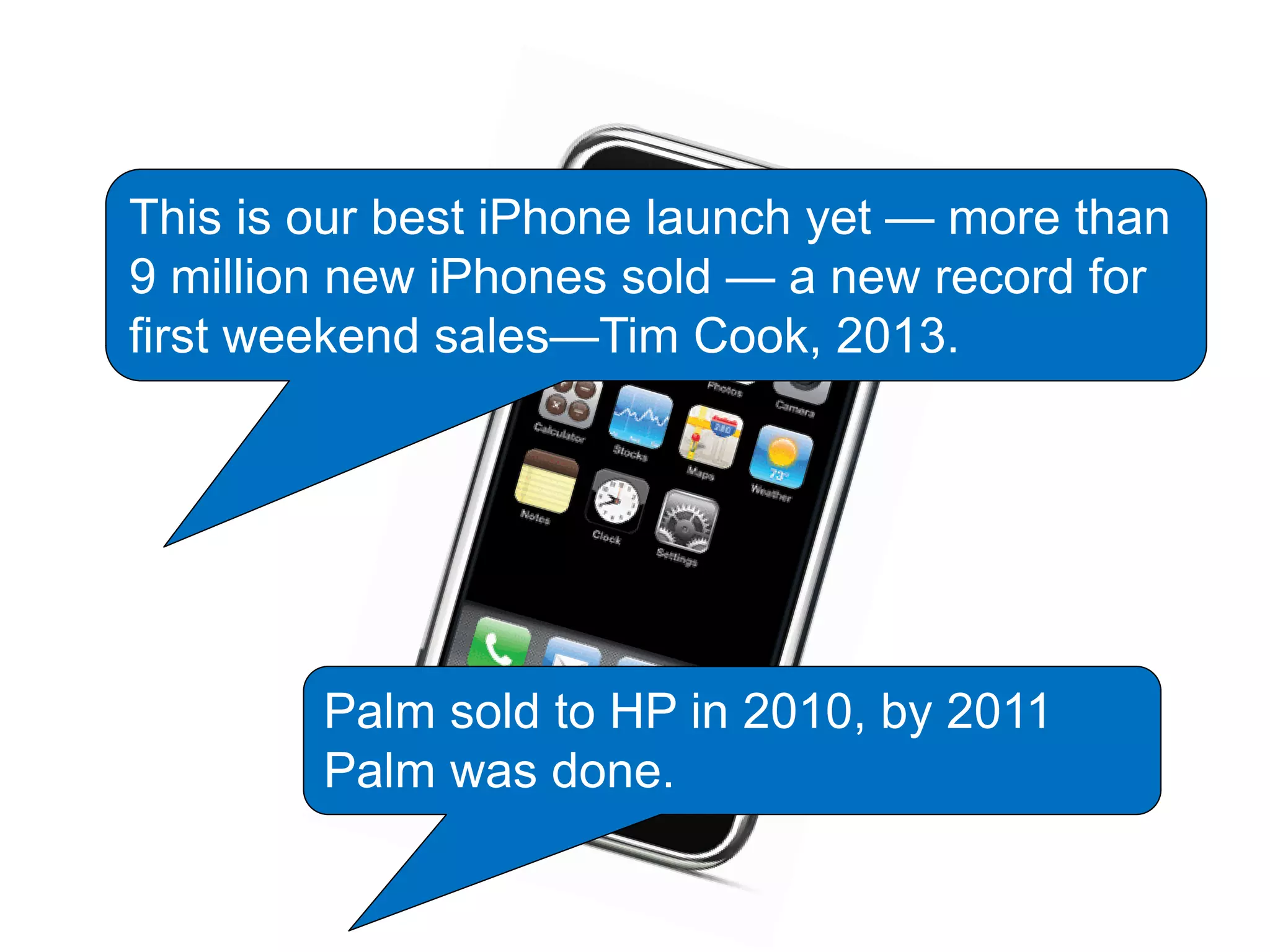 This is our best iPhone launch yet — more than
9 million new iPhones sold — a new record for
first weekend sales—Tim Cook, 2013.
Palm sold to HP in 2010, by 2011
Palm was done.
 