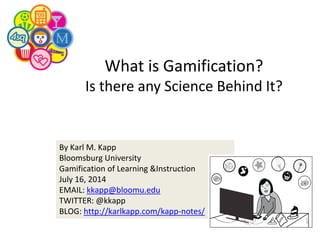 By Karl M. Kapp
Bloomsburg University
Gamification of Learning &Instruction
July 16, 2014
EMAIL: kkapp@bloomu.edu
TWITTER: @kkapp
BLOG: http://karlkapp.com/kapp-notes/
What is Gamification?
Is there any Science Behind It?
 