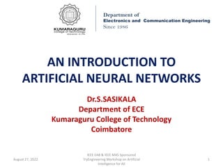 AN INTRODUCTION TO
ARTIFICIAL NEURAL NETWORKS
Dr.S.SASIKALA
Department of ECE
Kumaraguru College of Technology
Coimbatore
Department of
Electronics and Communication Engineering
Since 1986
August 27, 2022
IEEE EAB & IEEE MAS Sponsored
TryEngineering Workshop on Artificial
Intelligence for All
1
 