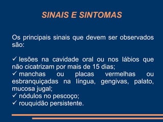 SINAIS E SINTOMAS 
Os principais sinais que devem ser observados 
são: 
 lesões na cavidade oral ou nos lábios que 
não cicatrizam por mais de 15 dias; 
 manchas ou placas vermelhas ou 
esbranquiçadas na língua, gengivas, palato, 
mucosa jugal; 
 nódulos no pescoço; 
 rouquidão persistente. 
 