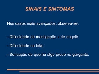 SINAIS E SINTOMAS 
Nos casos mais avançados, observa-se: 
- Dificuldade de mastigação e de engolir; 
- Dificuldade na fala; 
- Sensação de que há algo preso na garganta. 
 