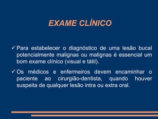 EXAME CLÍNICO 
 Para estabelecer o diagnóstico de uma lesão bucal 
potencialmente malignas ou malignas é essencial um 
bom exame clínico (visual e tátil). 
 Os médicos e enfermeiros devem encaminhar o 
paciente ao cirurgião-dentista, quando houver 
suspeita de qualquer lesão intra ou extra oral. 
 