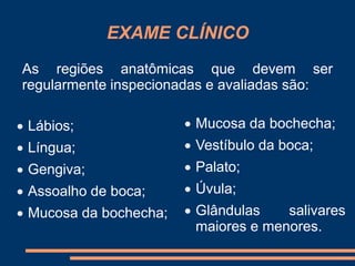 EXAME CLÍNICO 
As regiões anatômicas que devem ser 
regularmente inspecionadas e avaliadas são: 
 Lábios; 
 Língua; 
 Gengiva; 
 Assoalho de boca; 
 Mucosa da bochecha; 
 Mucosa da bochecha; 
 Vestíbulo da boca; 
 Palato; 
 Úvula; 
 Glândulas salivares 
maiores e menores. 
 