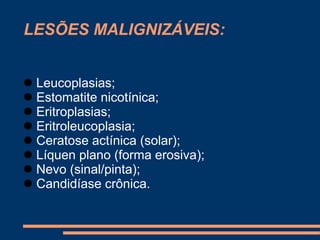 LESÕES MALIGNIZÁVEIS: 
 Leucoplasias; 
 Estomatite nicotínica; 
 Eritroplasias; 
 Eritroleucoplasia; 
 Ceratose actínica (solar); 
 Líquen plano (forma erosiva); 
 Nevo (sinal/pinta); 
 Candidíase crônica. 
 