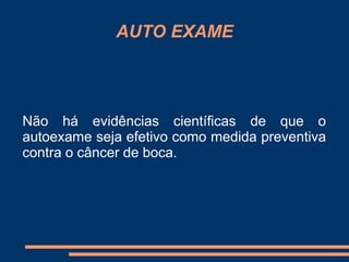 AUTO EXAME 
Não há evidências científicas de que o 
autoexame seja efetivo como medida preventiva 
contra o câncer de boca. 
 