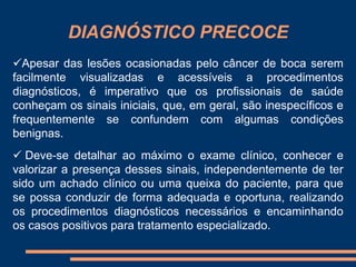 DIAGNÓSTICO PRECOCE 
Apesar das lesões ocasionadas pelo câncer de boca serem 
facilmente visualizadas e acessíveis a procedimentos 
diagnósticos, é imperativo que os profissionais de saúde 
conheçam os sinais iniciais, que, em geral, são inespecíficos e 
frequentemente se confundem com algumas condições 
benignas. 
 Deve-se detalhar ao máximo o exame clínico, conhecer e 
valorizar a presença desses sinais, independentemente de ter 
sido um achado clínico ou uma queixa do paciente, para que 
se possa conduzir de forma adequada e oportuna, realizando 
os procedimentos diagnósticos necessários e encaminhando 
os casos positivos para tratamento especializado. 
 
