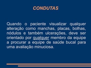 CONDUTAS 
Quando o paciente visualizar qualquer 
alteração como manchas, placas, bolhas, 
nódulos e também ulcerações, deve ser 
orientado por qualquer membro da equipe 
a procurar a equipe de saúde bucal para 
uma avaliação minuciosa. 
 