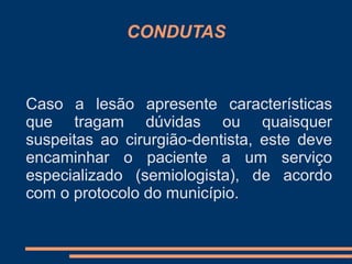 CONDUTAS 
Caso a lesão apresente características 
que tragam dúvidas ou quaisquer 
suspeitas ao cirurgião-dentista, este deve 
encaminhar o paciente a um serviço 
especializado (semiologista), de acordo 
com o protocolo do município. 
 