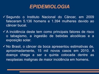 EPIDEMIOLOGIA 
 Segundo o Instituto Nacional do Câncer, em 2009 
faleceram 5.136 homens e 1.394 mulheres devido ao 
câncer bucal. 
 A incidência deste tem como principais fatores de risco 
o tabagismo, a ingestão de bebidas alcoólicas e a 
exposição solar. 
 No Brasil, o câncer da boca apresentou estimativas de, 
aproximadamente, 15 mil novos casos em 2010. A 
doença chega a ser a quinta colocada dentre as 
neoplasias malignas de maior incidência em homens. 
 