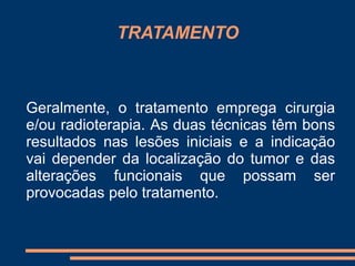TRATAMENTO 
Geralmente, o tratamento emprega cirurgia 
e/ou radioterapia. As duas técnicas têm bons 
resultados nas lesões iniciais e a indicação 
vai depender da localização do tumor e das 
alterações funcionais que possam ser 
provocadas pelo tratamento. 
 