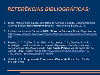 REFERÊNCIAS BIBLIOGRÁFICAS: 
1. Brasil. Ministério da Saúde. Secretaria de Atenção à Saúde. Departamento de 
Atenção Básica. Rastreamento. Brasília: Ministério da Saúde, 2010. 
2. Instituto Nacional do Câncer – INCA . Tipos de Câncer – Boca. Disponível em 
http://www2.inca.gov.br/wps/wcm/connect/tiposdecancer/site/home+/boca/defini 
cao 
3. Pereira, C. C. T.; Dias, A . A.; Melo, N. S.; Lemos, C. A.; Oliveira, E. M. F. 
Abordagem do câncer da boca: uma estratégia para os níveis primário e 
secundário de atenção em saúde. Cad. Saúde Pública vol.28 suppl. Rio de 
Janeiro 2012. Disponível em: http://www.scielo.br/scielo.php?pid=S0102- 
311X2012001300005&script=sci_arttext 
4. Vidal, A. K. L. Programa de Combate ao Câncer de Boca. 2 ed. Recife: 
EDUPE, 2009. 
