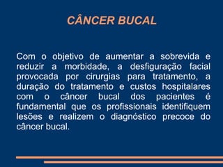 CÂNCER BUCAL 
Com o objetivo de aumentar a sobrevida e 
reduzir a morbidade, a desfiguração facial 
provocada por cirurgias para tratamento, a 
duração do tratamento e custos hospitalares 
com o câncer bucal dos pacientes é 
fundamental que os profissionais identifiquem 
lesões e realizem o diagnóstico precoce do 
câncer bucal. 
 