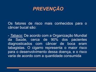 PREVENÇÃO 
Os fatores de risco mais conhecidos para o 
câncer bucal são: 
- Tabaco: De acordo com a Organização Mundial 
da Saúde, cerca de 90% dos pacientes 
diagnosticados com câncer de boca eram 
tabagistas. O cigarro representa o maior risco 
para o desenvolvimento dessa doença, e o risco 
varia de acordo com a quantidade consumida 
 