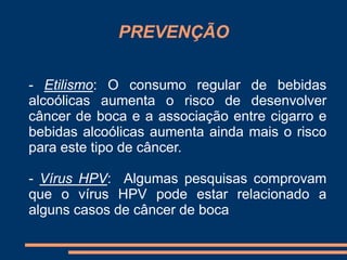 PREVENÇÃO 
- Etilismo: O consumo regular de bebidas 
alcoólicas aumenta o risco de desenvolver 
câncer de boca e a associação entre cigarro e 
bebidas alcoólicas aumenta ainda mais o risco 
para este tipo de câncer. 
- Vírus HPV: Algumas pesquisas comprovam 
que o vírus HPV pode estar relacionado a 
alguns casos de câncer de boca 
 