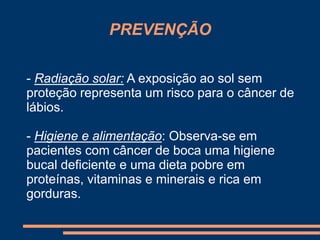 PREVENÇÃO 
- Radiação solar: A exposição ao sol sem 
proteção representa um risco para o câncer de 
lábios. 
- Higiene e alimentação: Observa-se em 
pacientes com câncer de boca uma higiene 
bucal deficiente e uma dieta pobre em 
proteínas, vitaminas e minerais e rica em 
gorduras. 
 
