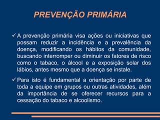 PREVENÇÃO PRIMÁRIA 
 A prevenção primária visa ações ou iniciativas que 
possam reduzir a incidência e a prevalência da 
doença, modificando os hábitos da comunidade, 
buscando interromper ou diminuir os fatores de risco 
como o tabaco, o álcool e a exposição solar dos 
lábios, antes mesmo que a doença se instale. 
 Para isto é fundamental a orientação por parte de 
toda a equipe em grupos ou outras atividades, além 
da importância de se oferecer recursos para a 
cessação do tabaco e alcoolismo. 
 
