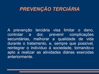 PREVENÇÃO TERCIÁRIA 
A prevenção terciária visa limitar o dano, 
controlar a dor, prevenir complicações 
secundárias, melhorar a qualidade de vida 
durante o tratamento, e, sempre que possível, 
reintegrar o indivíduo à sociedade, tornando-o 
apto a realizar as atividades diárias exercidas 
anteriormente. 
 