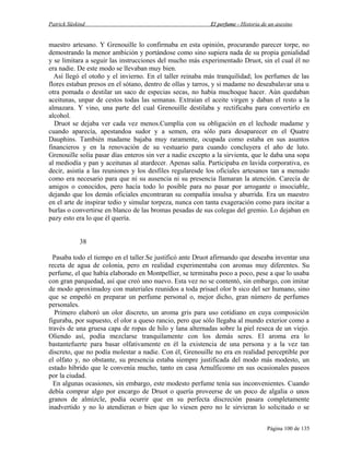 Patrick Süskind

El perfume - Historia de un asesino

maestro artesano. Y Grenouille lo confirmaba en esta opinión, procurando parecer torpe, no
demostrando la menor ambición y portándose como sino supiera nada de su propia genialidad
y se limitara a seguir las instrucciones del mucho más experimentado Druot, sin el cual él no
era nadie. De este modo se llevaban muy bien.
Así llegó el otoño y el invierno. En el taller reinaba más tranquilidad; los perfumes de las
flores estaban presos en el sótano, dentro de ollas y tarros, y si madame no deseabalavar una u
otra pomada o destilar un saco de especias secas, no había muchoque hacer. Aún quedaban
aceitunas, unpar de cestos todas las semanas. Extraían el aceite virgen y daban el resto a la
almazara. Y vino, una parte del cual Grenouille destilaba y rectificaba para convertirlo en
alcohol.
Druot se dejaba ver cada vez menos.Cumplía con su obligación en el lechode madame y
cuando aparecía, apestandoa sudor y a semen, era sólo para desaparecer en el Quatre
Dauphins. También madame bajaba muy raramente, ocupada como estaba en sus asuntos
financieros y en la renovación de su vestuario para cuando concluyera el año de luto.
Grenouille solía pasar días enteros sin ver a nadie excepto a la sirvienta, que le daba una sopa
al mediodía y pan y aceitunas al atardecer. Apenas salía. Participaba en lavida corporativa, es
decir, asistía a las reuniones y los desfiles regularesde los oficiales artesanos tan a menudo
como era necesario para que ni su ausencia ni su presencia llamaran la atención. Carecía de
amigos o conocidos, pero hacía todo lo posible para no pasar por arrogante o insociable,
dejando que los demás oficiales encontraran su compañía insulsa y aburrida. Era un maestro
en el arte de inspirar tedio y simular torpeza, nunca con tanta exageración como para incitar a
burlas o convertirse en blanco de las bromas pesadas de sus colegas del gremio. Lo dejaban en
pazy esto era lo que él quería.
38
Pasaba todo el tiempo en el taller.Se justificó ante Druot afirmando que deseaba inventar una
receta de agua de colonia, pero en realidad experimentaba con aromas muy diferentes. Su
perfume, el que había elaborado en Montpellier, se terminaba poco a poco, pese a que lo usaba
con gran parquedad, así que creó uno nuevo. Esta vez no se contentó, sin embargo, con imitar
de modo aproximadoy con materiales reunidos a toda prisael olor b sico del ser humano, sino
que se empeñó en preparar un perfume personal o, mejor dicho, gran número de perfumes
personales.
Primero elaboró un olor discreto, un aroma gris para uso cotidiano en cuya composición
figuraba, por supuesto, el olor a queso rancio, pero que sólo llegaba al mundo exterior como a
través de una gruesa capa de ropas de hilo y lana alternadas sobre la piel reseca de un viejo.
Oliendo así, podía mezclarse tranquilamente con los demás seres. El aroma era lo
bastantefuerte para basar olfativamente en él la existencia de una persona y a la vez tan
discreto, que no podía molestar a nadie. Con él, Grenouille no era en realidad perceptible por
el olfato y, no obstante, su presencia estaba siempre justificada del modo más modesto, un
estado híbrido que le convenía mucho, tanto en casa Arnulficomo en sus ocasionales paseos
por la ciudad.
En algunas ocasiones, sin embargo, este modesto perfume tenía sus inconvenientes. Cuando
debía comprar algo por encargo de Druot o quería proveerse de un poco de algalia o unos
granos de almizcle, podía ocurrir que en su perfecta discreción pasara completamente
inadvertido y no lo atendieran o bien que lo viesen pero no le sirvieran lo solicitado o se
Página 100 de 135

 