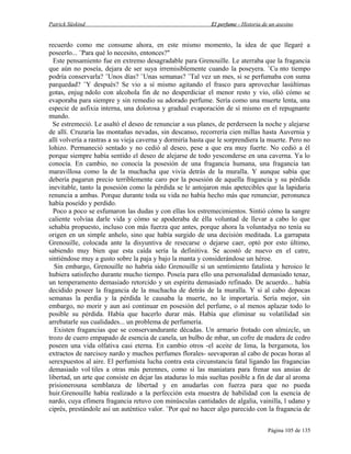 Patrick Süskind

El perfume - Historia de un asesino

recuerdo como me consume ahora, en este mismo momento, la idea de que llegaré a
poseerlo... ¨Para qué lo necesito, entonces?"
Este pensamiento fue en extremo desagradable para Grenouille. Le aterraba que la fragancia
que aún no poseía, dejara de ser suya irremisiblemente cuando la poseyera. ¨Cu nto tiempo
podría conservarla? ¨Unos días? ¨Unas semanas? ¨Tal vez un mes, si se perfumaba con suma
parquedad? ¨Y después? Se vio a sí mismo agitando el frasco para aprovechar lasúltimas
gotas, enjug ndolo con alcohola fin de no desperdiciar el menor resto y vio, olió cómo se
evaporaba para siempre y sin remedio su adorado perfume. Sería como una muerte lenta, una
especie de asfixia interna, una dolorosa y gradual evaporación de sí mismo en el repugnante
mundo.
Se estremeció. Le asaltó el deseo de renunciar a sus planes, de perderseen la noche y alejarse
de allí. Cruzaría las montañas nevadas, sin descanso, recorrería cien millas hasta Auvernia y
allí volvería a rastras a su vieja caverna y dormiría hasta que le sorprendiera la muerte. Pero no
lohizo. Permaneció sentado y no cedió al deseo, pese a que era muy fuerte. No cedió a él
porque siempre había sentido el deseo de alejarse de todo yesconderse en una caverna. Ya lo
conocía. En cambio, no conocía la posesión de una fragancia humana, una fragancia tan
maravillosa como la de la muchacha que vivía detrás de la muralla. Y aunque sabía que
debería pagarun precio terriblemente caro por la posesión de aquella fragancia y su pérdida
inevitable, tanto la posesión como la pérdida se le antojaron más apetecibles que la lapidaria
renuncia a ambas. Porque durante toda su vida no había hecho más que renunciar, peronunca
había poseído y perdido.
Poco a poco se esfumaron las dudas y con ellas los estremecimientos. Sintió cómo la sangre
caliente volvíaa darle vida y cómo se apoderaba de élla voluntad de llevar a cabo lo que
sehabía propuesto, incluso con más fuerza que antes, porque ahora la voluntadya no tenía su
origen en un simple anhelo, sino que había surgido de una decisión meditada. La garrapata
Grenouille, colocada ante la disyuntiva de resecarse o dejarse caer, optó por esto último,
sabiendo muy bien que esta caída sería la definitiva. Se acostó de nuevo en el catre,
sintiéndose muy a gusto sobre la paja y bajo la manta y considerándose un héroe.
Sin embargo, Grenouille no habría sido Grenouille si un sentimiento fatalista y heroico le
hubiera satisfecho durante mucho tiempo. Poseía para ello una personalidad demasiado tenaz,
un temperamento demasiado retorcido y un espíritu demasiado refinado. De acuerdo... había
decidido poseer la fragancia de la muchacha de detrás de la muralla. Y si al cabo depocas
semanas la perdía y la pérdida le causaba la muerte, no le importaría. Sería mejor, sin
embargo, no morir y aun así continuar en posesión del perfume, o al menos aplazar todo lo
posible su pérdida. Había que hacerlo durar más. Había que eliminar su volatilidad sin
arrebatarle sus cualidades... un problema de perfumería.
Existen fragancias que se conservandurante décadas. Un armario frotado con almizcle, un
trozo de cuero empapado de esencia de canela, un bulbo de mbar, un cofre de madera de cedro
poseen una vida olfativa casi eterna. En cambio otros -el aceite de lima, la bergamota, los
extractos de narcisoy nardo y muchos perfumes florales- seevaporan al cabo de pocas horas al
serexpuestos al aire. El perfumista lucha contra esta circunstancia fatal ligando las fragancias
demasiado vol tiles a otras más perennes, como si las maniatara para frenar sus ansias de
libertad, un arte que consiste en dejar las ataduras lo más sueltas posible a fin de dar al aroma
prisionerouna semblanza de libertad y en anudarlas con fuerza para que no pueda
huir.Grenouille había realizado a la perfección esta muestra de habilidad con la esencia de
nardo, cuya efímera fragancia retuvo con minúsculas cantidades de algalia, vainilla, l udano y
ciprés, prestándole así un auténtico valor. ¨Por qué no hacer algo parecido con la fragancia de
Página 105 de 135

 