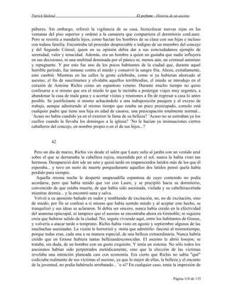 Patrick Süskind

El perfume - Historia de un asesino

púberes. Sin embargo, reforzó la vigilancia de su casa, hizocolocar nuevas rejas en las
ventanas del piso superior y ordenó a la camarera que compartiera el dormitorio conLaure.
Pero se resistía a mandarla lejos, como hacían los hombres de su clase con sus hijas e incluso
con todasu familia. Encontraba tal proceder despreciable e indigno de un miembro del concejo
y del Segundo Cónsul, quien en su opinión debía dar a sus conciudadanos ejemplo de
serenidad, valor y tenacidad. Además, era un hombre a quien no gustaba que nadie influyera
en sus decisiones, ni una multitud dominada por el pánico ni, menos aún, un criminal anónimo
y repugnante. Y por esto fue uno de los pocos habitantes de la ciudad que, durante aquel
horrible período, fue inmune contra el miedo y conservó la sangre fría. Ahora, extrañamente,
esto cambió. Mientras en las calles la gente celebraba, como si ya hubieran ahorcado al
asesino, el fin de suscrímenes y olvidaba aquellos terriblesdías, el miedo se introdujo en el
corazón de Antoine Richis como un espantoso veneno. Durante mucho tiempo no quiso
confesarse a sí mismo que era el miedo lo que le incitaba a postergar viajes muy urgentes, a
abandonar la casa de mala gana y a acortar visitas y reuniones a fin de regresar a casa lo antes
posible. Se justificóante sí mismo achacándolo a una indisposición pasajera y al exceso de
trabajo, aunque admitiendo al mismo tiempo que estaba un poco preocupado, comolo está
cualquier padre que tiene una hija en edad de casarse, una preocupación totalmente normal...
¨Acaso no había cundido ya en el exterior la fama de su belleza? ¨Acaso no se estiraban ya los
cuellos cuando la llevaba los domingos a la iglesia? ¨No le hacían ya insinuaciones ciertos
caballeros del concejo, en nombre propio o en el de sus hijos...?
42
Pero un día de marzo, Richis vio desde el salón que Laure salía al jardín con un vestido azul
sobre el que se derramaba la cabellera rojiza, encendida por el sol; nunca la había visto tan
hermosa. Desapareció detr sde un seto y quizá tardó en reaparecerdos latidos más de los que él
esperaba... y tuvo un susto de muerte porquedurante aquellos dos latidos pensó quela había
perdido para siempre.
Aquella misma noche le despertó unapesadilla espantosa de cuyo contenido no podía
acordarse, pero que había tenido que ver con Laure, y se precipitó hacia su dormitorio,
convencido de que estaba muerta, de que había sido asesinada, violada y su cabelleracortada
mientras dormía... y la encontró sana y salva.
Volvió a su aposento bañado en sudor y temblando de excitación, no, no de excitación, sino
de miedo; por fin se confesó a sí mismo que había sentido miedo y al aceptar este hecho, se
tranquilizó y sus ideas se aclararon. Si debía ser sincero, nunca había creído en la efectividad
del anatema episcopal, ni tampoco que el asesino se encontraba ahora en Grenoble; ni siquiera
creía que hubiese salido de la ciudad. No, seguía viviendo aquí, entre los habitantes de Grasse,
y volvería a atacar tarde o temprano. Richis había visto en agosto y septiembre algunas de las
muchachas asesinadas. La visión le horrorizó y -tenía que admitirlo- fascinó al mismotiempo,
porque todas eran, cada una a su manera especial, de una belleza extraordinaria. Nunca habría
creído que en Grasse hubiera tantas bellezasdesconocidas. El asesino le abrió losojos; se
trataba, sin duda, de un hombre con un gusto exquisito. Y tenía un sistema. No sólo todos los
asesinatos habían sido perpetrados metódicamente, sino que la elección de las víctimas
revelaba una intención planeada casi con economía. Era cierto que Richis no sabía "qué"
codiciaba realmente de sus víctimas el asesino, ya que lo mejor de ellas, la belleza y el encanto
de la juventud, no podía habérselo arrebatado... ¨o sí? En cualquier caso, tenía la impresión de
Página 110 de 135

 